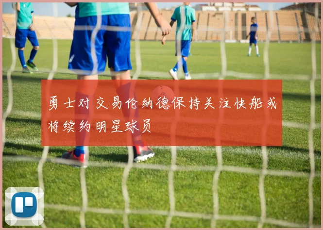 勇士对交易伦纳德保持关注快船或将续约明星球员