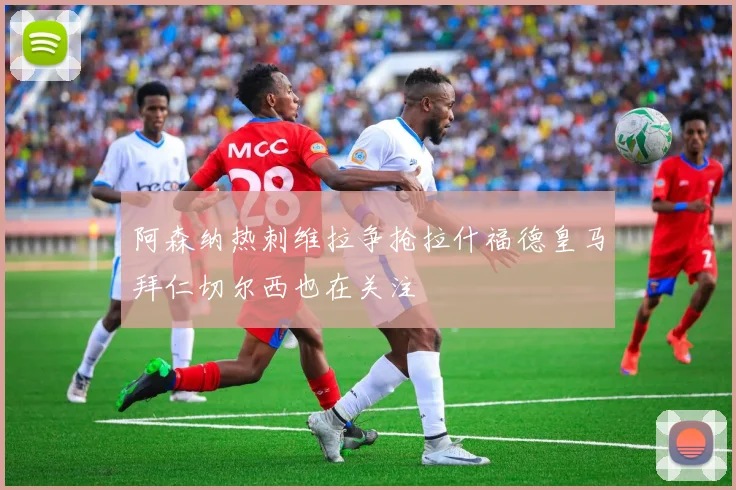 阿森纳热刺维拉争抢拉什福德皇马拜仁切尔西也在关注