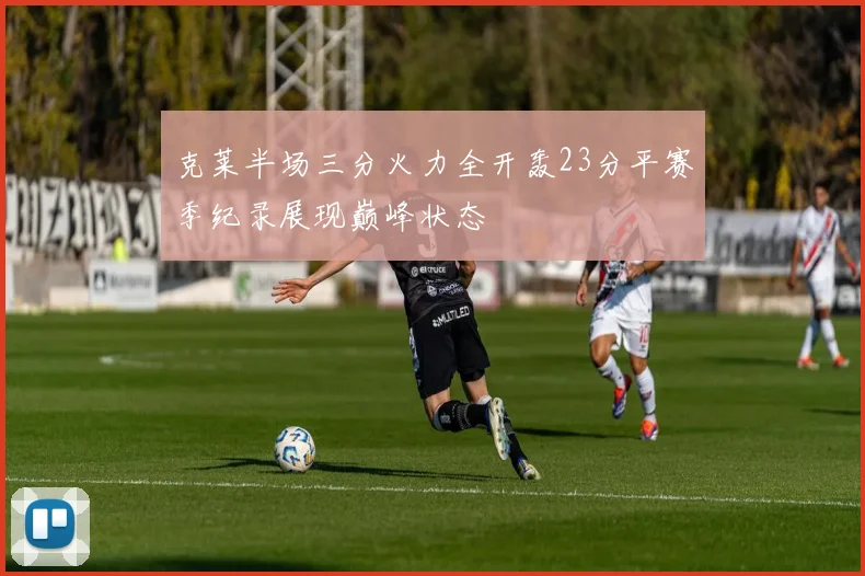 克莱半场三分火力全开轰23分平赛季纪录展现巅峰状态