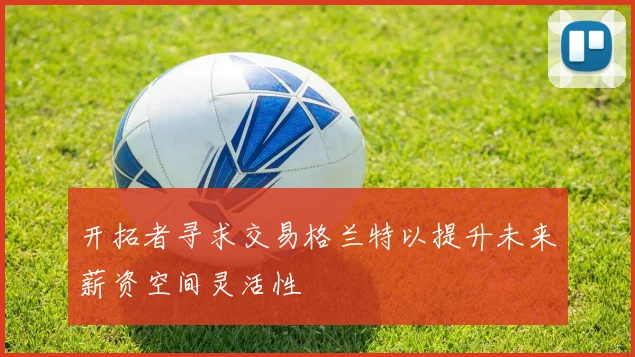 开拓者寻求交易格兰特以提升未来薪资空间灵活性