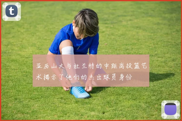 亚历山大与杜兰特的中距离投篮艺术揭示了他们的杰出球员身份