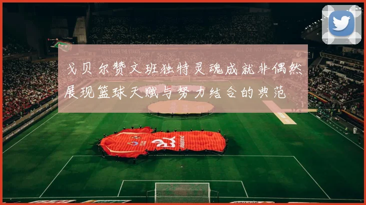 戈贝尔赞文班独特灵魂成就非偶然展现篮球天赋与努力结合的典范