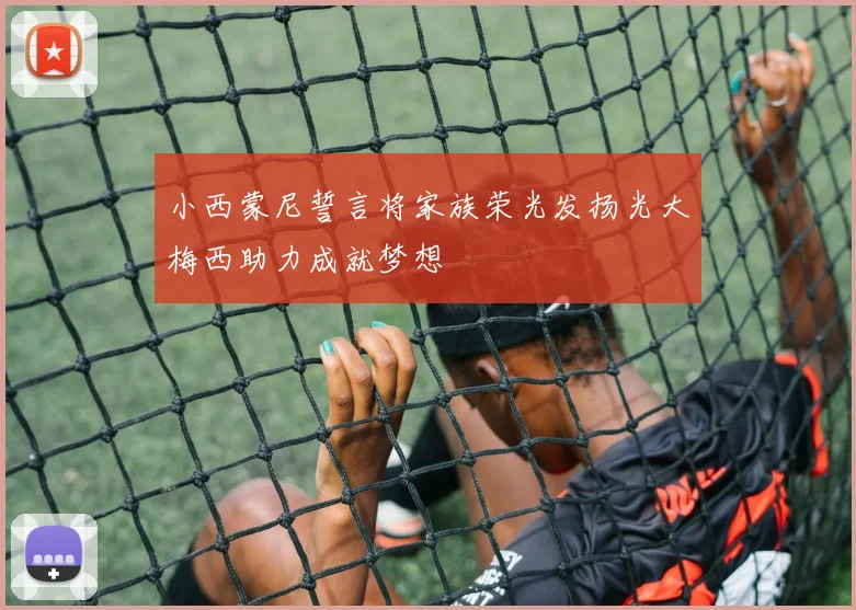 小西蒙尼誓言将家族荣光发扬光大梅西助力成就梦想