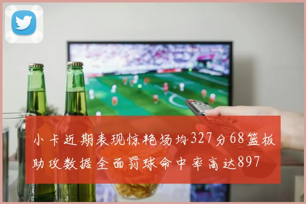 小卡近期表现惊艳场均327分68篮板助攻数据全面罚球命中率高达897