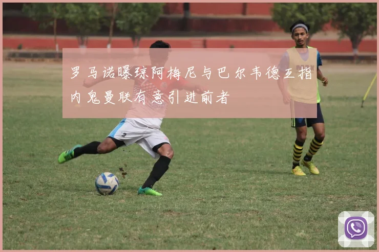 罗马诺曝琼阿梅尼与巴尔韦德互指内鬼曼联有意引进前者