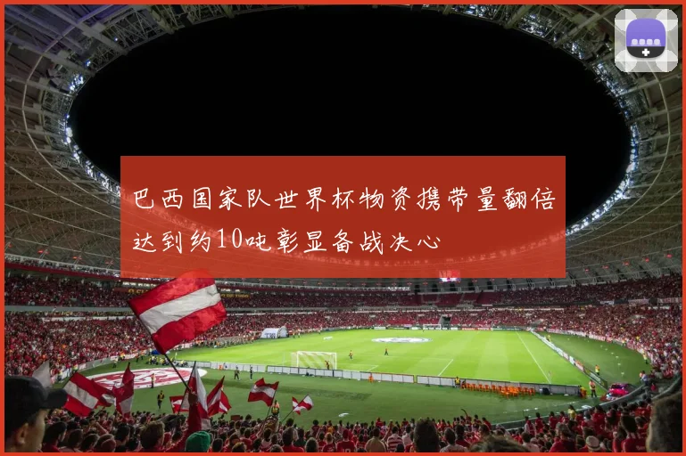 巴西国家队世界杯物资携带量翻倍达到约10吨彰显备战决心