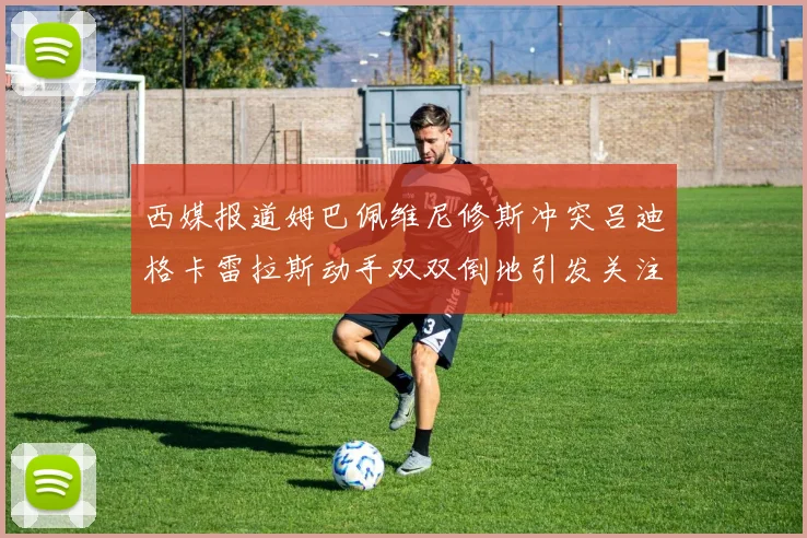 西媒报道姆巴佩维尼修斯冲突吕迪格卡雷拉斯动手双双倒地引发关注