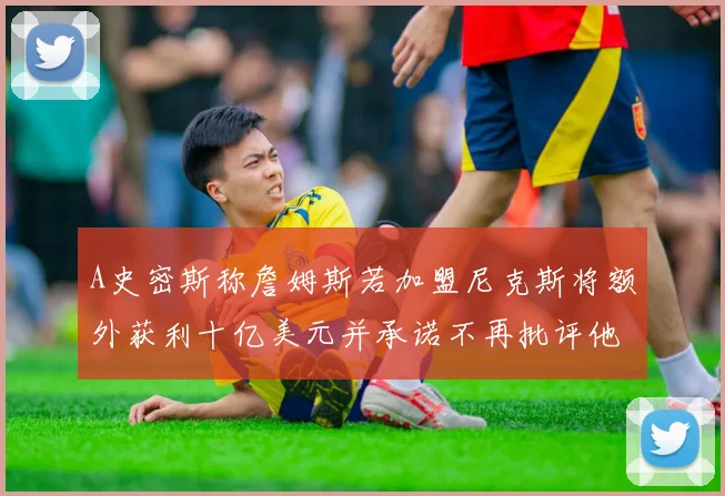 A史密斯称詹姆斯若加盟尼克斯将额外获利十亿美元并承诺不再批评他
