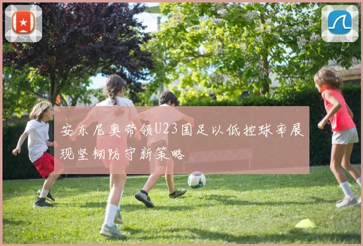 安东尼奥带领U23国足以低控球率展现坚韧防守新策略