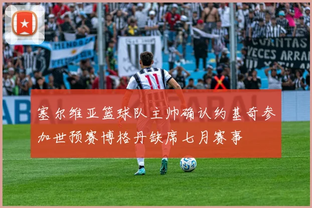 塞尔维亚篮球队主帅确认约基奇参加世预赛博格丹缺席七月赛事