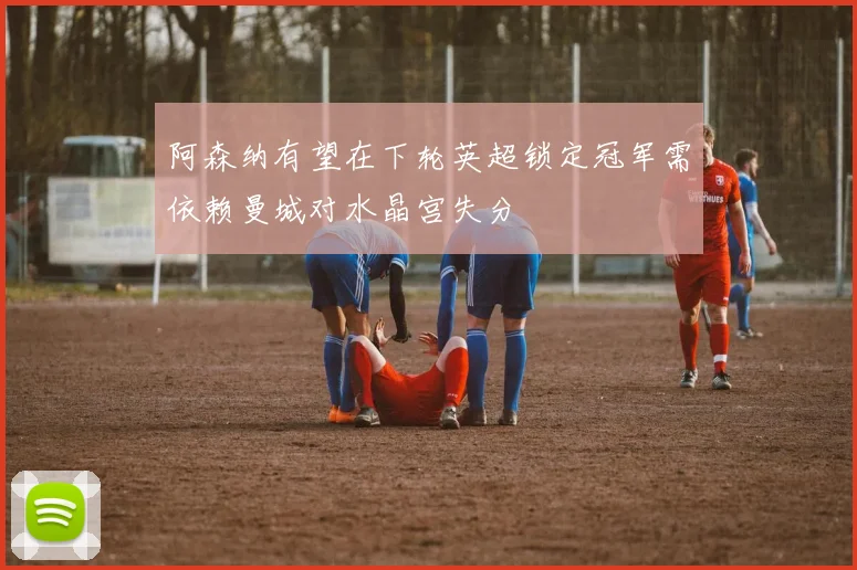 阿森纳有望在下轮英超锁定冠军需依赖曼城对水晶宫失分