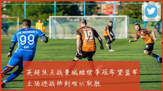 英超焦点战曼城继续争冠希望蓝军主场迎战热刺难以取胜