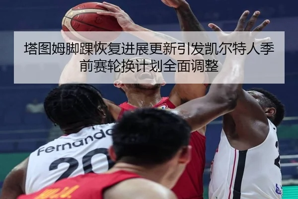 塔图姆脚踝恢复进展更新引发凯尔特人季前赛轮换计划全面调整